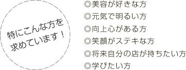 特にこんな方を求めています！◎美容が好きな方◎元気で明るい方◎向上心がある方◎笑顔がステキな方◎将来自分の店が持ちたい方◎学びたい方