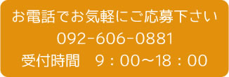 お電話でお気軽にご応募下さい092-606-0881受付時間　9：00～18：00