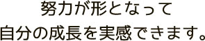 努力が形となって自分の成長を実感できます。