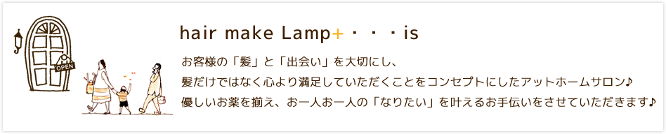 hair make Lamp+…is お客様の「髪」と「出会い」を大切にし、髪だけではなく心より満足していただくことをコンセプトにしたアットホームサロン♪優しいお薬を揃え、お一人お一人の「なりたい」を叶えるお手伝いをさせていただきます♪