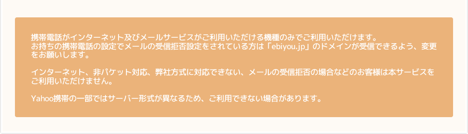 携帯電話がインターネット及びメールサービスがご利用いただける機種のみでご利用いただけます。お持ちの携帯電話の設定でメールの受信拒否設定をされている方は「ebiyou.jp」のドメインが受信できるよう、変更をお願いします。インターネット、非パケット対応、弊社方式に対応できない、メールの受信拒否の場合などのお客様は本サービスをご利用いただけません。Yahoo携帯の一部ではサーバー形式が異なるため、ご利用できない場合があります。